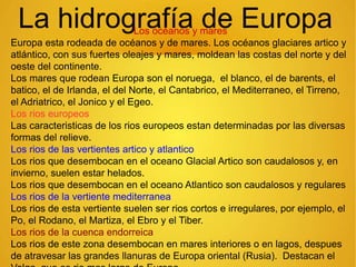 La hidrografía de EuropaLos océanos y mares
Europa esta rodeada de océanos y de mares. Los océanos glaciares artico y
atlántico, con sus fuertes oleajes y mares, moldean las costas del norte y del
oeste del continente.
Los mares que rodean Europa son el noruega, el blanco, el de barents, el
batico, el de Irlanda, el del Norte, el Cantabrico, el Mediterraneo, el Tirreno,
el Adriatrico, el Jonico y el Egeo.
Los rios europeos
Las caracteristicas de los rios europeos estan determinadas por las diversas
formas del relieve.
Los rios de las vertientes artico y atlantico
Los rios que desembocan en el oceano Glacial Artico son caudalosos y, en
invierno, suelen estar helados.
Los rios que desembocan en el oceano Atlantico son caudalosos y regulares
Los rios de la vertiente mediterranea
Los rios de esta vertiente suelen ser rios cortos e irregulares, por ejemplo, el
Po, el Rodano, el Martiza, el Ebro y el Tiber.
Los rios de la cuenca endorreica
Los rios de este zona desembocan en mares interiores o en lagos, despues
de atravesar las grandes llanuras de Europa oriental (Rusia). Destacan el
 