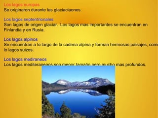 Los lagos europas
Se originaron durante las glaciaciaones.
Los lagos septentrionales
Son lagos de origen glaciar. Los lagos mas importantes se encuentran en
Finlandia y en Rusia.
Los lagos alpinos
Se encuentran a lo largo de la cadena alpina y forman hermosas paisajes, como
lo lagos suizos.
Los lagos mediraneos
Los lagos mediteraneaos son menor tamaño pero mucho mas profundos.
 