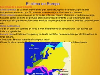 El clima en Europa
Los climas de la zona templada
Clima continetal se da en el interior en la gran llanura Europeo se caracteriza por la altas
temperaturas en verano y el frio seco del invierno sus precititaciones son escasas
Clima oceanico es un clima que se da en las orillas del oceano altalantico y va desde noruega
hasta las costas de norte de portugal presenta humedad contante y sus temperauras son
moderadas sin grandes oscilanciones termicas las precipitaciones son abundantes duranre todo el
año
Clima mediterráneo
Se da en el sur del continite en torno al mar mediterraneo las temperaturas son suaves con
inviernos agradables
La zona fria se localiza en los polos y en la alta montaña. Se caracterizan por el intenso frio a lo
largo del año.
Clima polar. Se da al norte del circulo polar artico.
Climas de alta montaña. Se da en las zonas montañosas mas elevadas del continente.
 
