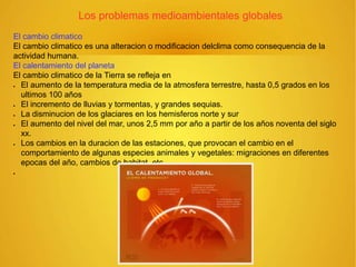 Los problemas medioambientales globales
El cambio climatico
El cambio climatico es una alteracion o modificacion delclima como consequencia de la
actividad humana.
El calentamiento del planeta
El cambio climatico de la Tierra se refleja en
 El aumento de la temperatura media de la atmosfera terrestre, hasta 0,5 grados en los
ultimos 100 años
 El incremento de lluvias y tormentas, y grandes sequias.
 La disminucion de los glaciares en los hemisferos norte y sur.
 El aumento del nivel del mar, unos 2,5 mm por año a partir de los años noventa del siglo
xx.
 Los cambios en la duracion de las estaciones, que provocan el cambio en el
comportamiento de algunas especies animales y vegetales: migraciones en diferentes
epocas del año, cambios de habitat, etc.

 