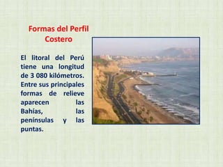 Formas del Perfil
Costero
El litoral del Perú
tiene una longitud
de 3 080 kilómetros.
Entre sus principales
formas de relieve
aparecen las
Bahías, las
penínsulas y las
puntas.
 