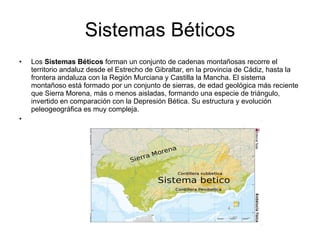 Sistemas Béticos Los  Sistemas Béticos  forman un conjunto de cadenas montañosas recorre el territorio andaluz desde el Estrecho de Gibraltar, en la provincia de Cádiz, hasta la frontera andaluza con la Región Murciana y Castilla la Mancha. El sistema montañoso está formado por un conjunto de sierras, de edad geológica más reciente que Sierra Morena, más o menos aisladas, formando una especie de triángulo, invertido en comparación con la Depresión Bética. Su estructura y evolución peleogeográfica es muy compleja. 