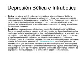 Depresión Bética e Intrabética Bética:   constituye un triángulo cuyo lado norte se adapta al trazado de Sierra Morena, pero cuyo vértice inferior se sitúa en el nordeste y su base comprende la máxima extensión de la depresión en el golfo de Cádiz. Es la región más productiva de Andalucía desde el punto de vista agronómico y esta vertebrada por el eje principal del río Guadalquivir. Predominan las formas llanas del valle y alomadas de las campiñas y terrazas.  Intrabética:  Las depresiones intrabéticas recorren longitudinalmente las Béticas, formando una alineación de cubetas sinclinales recubiertas de sedimentos recientes, marinos en su base y continentales arriba, con frecuencia las hoyas acarcavadas son recorridas por una red hidrográfica con un caudal escaso pero de gran poder erosivo, y con frecuencia también aparecen las depresiones flanqueadas por terrazas fluviales y glacis. Su formación, se puede remontar a finales del oligoceno y mioceno inferior; en el momento en el que las  Cordilleras Béticas , en líneas generales, ya están trazadas y se ha formado un surco de subsidencia que quedo rodeado por el mar. En épocas posteriores se produjeron la formación de algunas zonas elevadas y desapareció el surco de subsidencia de forma continuada, apareciendo una serie de depresiones individualizadas por la formación de espolones montañosos.  