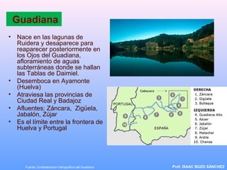 Guadiana
• Nace en las lagunas de
Ruidera y desaparece para
reaparecer posteriormente en
los Ojos del Guadiana,
afloramiento de aguas
subterráneas donde se hallan
las Tablas de Daimiel.
• Desemboca en Ayamonte
(Huelva)
• Atraviesa las provincias de
Ciudad Real y Badajoz
• Afluentes: Záncara, Zigüela,
Jabalón, Zújar
• Es el límite entre la frontera de
Huelva y Portugal
Prof. ISAAC BUZO SÁNCHEZFuente: Confederación hidrográfica del Guadiana
 