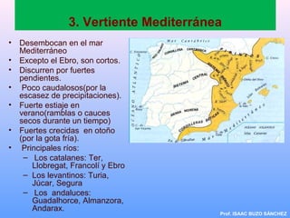 3. Vertiente Mediterránea
• Desembocan en el mar
Mediterráneo
• Excepto el Ebro, son cortos.
• Discurren por fuertes
pendientes.
• Poco caudalosos(por la
escasez de precipitaciones).
• Fuerte estiaje en
verano(ramblas o cauces
secos durante un tiempo)
• Fuertes crecidas en otoño
(por la gota fría).
• Principales ríos:
– Los catalanes: Ter,
Llobregat, Francolí y Ebro
– Los levantinos: Turia,
Júcar, Segura
– Los andaluces:
Guadalhorce, Almanzora,
Andarax.
Prof. ISAAC BUZO SÁNCHEZ
 
