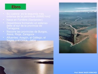Ebro
• Su cuenca es la segunda más
extensa de la península (85680 km2
• Nace en Fontibre (Santander)
• Desemboca formando un extenso
delta al sur de la provincia de
Tarragona.
• Recorre las provincias de Burgos,
Álava, Rioja, Zaragoza .
• Afluentes: Aragón, el Gállego, el
Segre, y el Cinca, Jalón.
Prof. ISAAC BUZO SÁNCHEZ
 