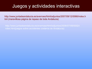 Juegos y actividades interactivas
http://www.juntadeandalucia.es/averroes/html/adjuntos/2007/09/12/0066/index.h
tml (maravillosa página de repaso de toda Andalucia)
http://www.juntadeandalucia.es/averroes/html/adjuntos/2008/07/08/0002/i
ndex.htm(juegos sobre accidentes costeros de Andalucía)
 