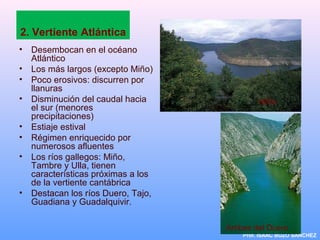2. Vertiente Atlántica
• Desembocan en el océano
Atlántico
• Los más largos (excepto Miño)
• Poco erosivos: discurren por
llanuras
• Disminución del caudal hacia
el sur (menores
precipitaciones)
• Estiaje estival
• Régimen enriquecido por
numerosos afluentes
• Los ríos gallegos: Miño,
Tambre y Ulla, tienen
características próximas a los
de la vertiente cantábrica
• Destacan los ríos Duero, Tajo,
Guadiana y Guadalquivir.
Prof. ISAAC BUZO SÁNCHEZ
Miño
Arribes del Duero
 
