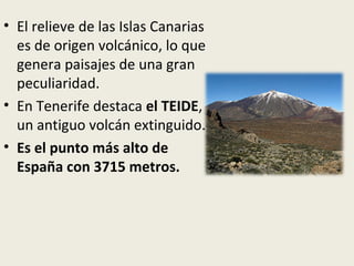 • El relieve de las Islas Canarias
es de origen volcánico, lo que
genera paisajes de una gran
peculiaridad.
• En Tenerife destaca el TEIDE,
un antiguo volcán extinguido.
• Es el punto más alto de
España con 3715 metros.
 