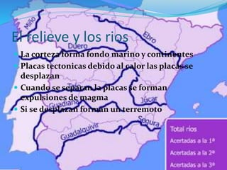 El relieve y los rios
 La corteza forma fondo marino y continentes
 Placas tectonicas debido al calor las placas se
desplazan
 Cuando se separan la placas se forman
expulsiones de magma
 Si se desplazan forman un terremoto
 