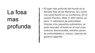 La fosa
mas
profunda
• El lugar más profundo del mundo es la
llamada fosa de las Marianas, tal y como
nos contó Nacho en su comferncia. En el
océano Pacífico. Mide 11.000 metros, es
decir, 11 kilómetros de profundidad.
Gracias a los pequeños submarinos, se
pudo descubrir el fondo en el cual viven
criaturas desconocidas, extraños peces
de profundidades e, incluso, colonias de
gusanos gigantes
 