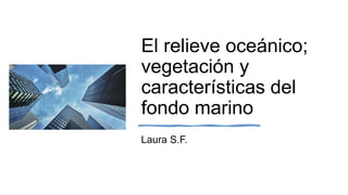 El relieve oceánico;
vegetación y
características del
fondo marino
Laura S.F.
 