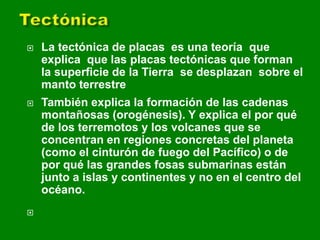  La tectónica de placas es una teoría que
explica que las placas tectónicas que forman
la superficie de la Tierra se desplazan sobre el
manto terrestre
 También explica la formación de las cadenas
montañosas (orogénesis). Y explica el por qué
de los terremotos y los volcanes que se
concentran en regiones concretas del planeta
(como el cinturón de fuego del Pacífico) o de
por qué las grandes fosas submarinas están
junto a islas y continentes y no en el centro del
océano.

 