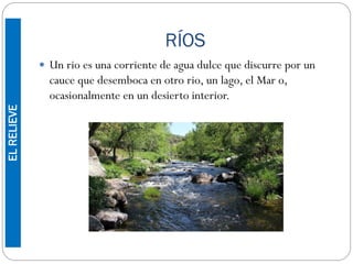 RÍOS
 Un rio es una corriente de agua dulce que discurre por un
cauce que desemboca en otro rio, un lago, el Mar o,
ocasionalmente en un desierto interior.
ELRELIEVE
 