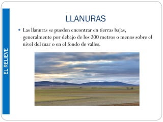 LLANURAS
 Las llanuras se pueden encontrar en tierras bajas,
generalmente por debajo de los 200 metros o menos sobre el
nivel del mar o en el fondo de valles.
ELRELIEVE
 