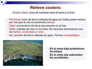 Relieve costero:
Costa o litora: zona de contacto entre la tierra y el mar.
 Península:

trozo de tierra rodeada de agua por todas partes menos
por una que le une al continente (Istmo).
 Cabo: promontorio de tierra que penetra en el mar.
 Golfo: entrada del mar en la costa. De menores dimensiones son
las bahías, ensenadas y calas.
 Isla: porción de tierra rodeada de agua. Forman archipiélagos.

 En

la costa baja predominan
las playas.
 En la costa alta sobresalen
los acantilados.

 