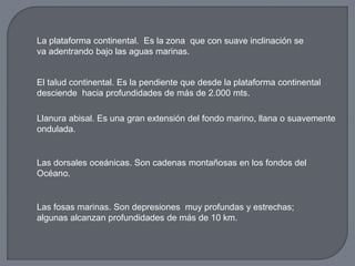 La plataforma continental. Es la zona que con suave inclinación se
va adentrando bajo las aguas marinas.
El talud continental. Es la pendiente que desde la plataforma continental
desciende hacia profundidades de más de 2.000 mts.
Llanura abisal. Es una gran extensión del fondo marino, llana o suavemente
ondulada.
Las dorsales oceánicas. Son cadenas montañosas en los fondos del
Océano.
Las fosas marinas. Son depresiones muy profundas y estrechas;
algunas alcanzan profundidades de más de 10 km.
 