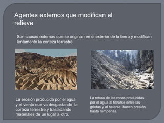 Agentes externos que modifican el
relieve
Son causas externas que se originan en el exterior de la tierra y modifican
lentamente la corteza terrestre.
La erosión producida por el agua
y el viento que va desgastando la
corteza terrestre y trasladando
materiales de un lugar a otro.
La rotura de las rocas producidas
por el agua al filtrarse entre las
grietas y al helarse, hacen presión
hasta romperlas.
 