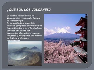 La palabra volcán deriva de
Vulcano, dios romano del fuego y
de la metalurgia.
Es un punto de la superficie
terrestre que puede encontrarse en
los continentes o en el fondo de los
océanos por donde son
expulsados al exterior el magma,
los gases y los líquidos del interior
de la tierra a elevadas
temperaturas.
¿QUÉ SON LOS VOLCANES?
 