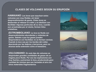CLASES DE VOLCANES SEGÚN SU ERUPCIÓN
HAWAIANO: Las lavas que expulsan estos
volcanes son muy fluidas, sin tener
desprendimientos de gases. Estas lavas se
desbordan al rebasar el cráter y se deslizan con
facilidad. Algunas partículas de su lava, cuando
son arrastradas por el viento, forman hilos
cristalinos.
ESTROMBOLIANO: La lava es fluida con
desprendimientos abundantes y violentos de
gases. Debido a que los gases pueden
desprenderse con facilidad, no se forman cenizas.
Cuando la lava cae por los bordes del cráter,
desciende por las laderas y barrancos, pero no
alcanza tanta extensión como el hawaiano.
VULCANIANO: En este tipo de volcanes se
desprenden grandes cantidades de gases de un
magma poco fluido. Por eso las explosiones son
muy fuertes y pulverizan la lava, produciendo gran
cantidad de cenizas que son lanzadas al aire con
otros materiales fragmentarios.
 
