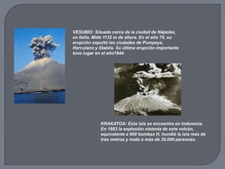 VESUBIO: Situado cerca de la ciudad de Nápoles,
en Italia. Mide 1132 m de altura. En el año 79, su
erupción sepultó las ciudades de Pompeya,
Herculano y Stabila. Su última erupción importante
tuvo lugar en el año1944.
KRAKATOA: Esta isla se encuentra en Indonesia.
En 1883 la explosión violenta de este volcán,
equivalente a 600 bombas H, hundió la isla más de
tres metros y mató a más de 35.000 personas.
 