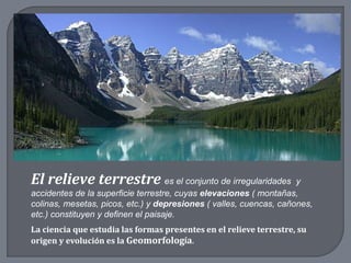 El relieve terrestre es el conjunto de irregularidades y
accidentes de la superficie terrestre, cuyas elevaciones ( montañas,
colinas, mesetas, picos, etc.) y depresiones ( valles, cuencas, cañones,
etc.) constituyen y definen el paisaje.
La ciencia que estudia las formas presentes en el relieve terrestre, su
origen y evolución es la Geomorfología.
 