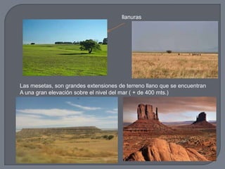 llanuras
Las mesetas, son grandes extensiones de terreno llano que se encuentran
A una gran elevación sobre el nivel del mar ( + de 400 mts.)
 