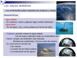 LAS AGUAS MARINAS
 Océanos: grandes masas de agua salada.
Los de mayor extensión están en el hemisferio Sur.
 Mares: ocupan una extensión más reducida.
Bordean los continentes y forman parte del océano.
 Su nivel varía en función de:
• Las mareas.
• La fusión de los hielos polares.
• La evaporación de las aguas.
Los continentes están rodeados de océanos y mares.
Agua salada:
 En océanos, mares y algunos lagos (mares interiores).
Agua dulce:
 En los lagos, ríos y zonas polares (en forma de hielo).
Características
 