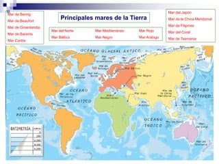 Principales mares de la Tierra
Mar de Bering
Mar de Beaufort
Mar de Groenlandia
Mar de Barents
Mar Caribe
Mar del Norte Mar Mediterráneo Mar Rojo
Mar Báltico Mar Negro Mar Arábigo
Mar del Japón
Mar de la China Meridional
Mar de Filipinas
Mar del Coral
Mar de Tasmania
 
