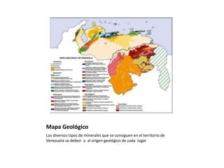 Mapa Geológico
Los diversos tipos de minerales que se consiguen en el territorio de
Venezuela se deben a al orígen geológico de cada lugar
 