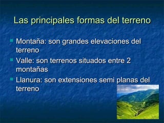 Las principales formas del terreno

   Montaña: son grandes elevaciones del
    terreno
   Valle: son terrenos situados entre 2
    montañas
   Llanura: son extensiones semi planas del
    terreno
 