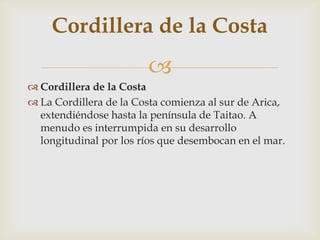 Cordillera de la CostaLa Cordillera de la Costa comienza al sur de Arica, extendiéndose hasta la península de Taitao. A menudo es interrumpida en su desarrollo longitudinal por los ríos que desembocan en el mar. Cordillera de la Costa