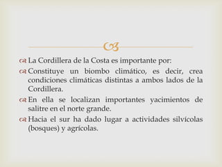 La Cordillera de la Costa es importante por:Constituye un biombo climático, es decir, crea condiciones climáticas distintas a ambos lados de la Cordillera.En ella se localizan importantes yacimientos de salitre en el norte grande.Hacia el sur ha dado lugar a actividades silvícolas (bosques) y agrícolas. 