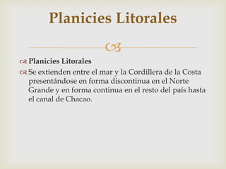 Planicies LitoralesSe extienden entre el mar y la Cordillera de la Costa presentándose en forma discontinua en el Norte Grande y en forma continua en el resto del país hasta el canal de Chacao.Planicies Litorales