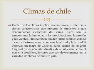 Hablar de los climas implica, necesariamente, referirse a ciertas características que presenta la atmósfera y que denominamos elementos del clima. Estos son la temperatura, la humedad y las precipitaciones, la presión y los vientos. Ellos también pueden sufrir cambios debido a ciertos factores, como el relieve, la altitud y la latitud.Si observas un mapa de Chile te darás cuenta de su gran longitud (extensión latitudinal) y de su ubicación entre el mar y la cordillera, factores que son determinantes en la variedad de climas de nuestro país. Climas de chile