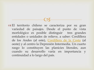 El territorio chileno se caracteriza por su gran variedad de paisajes. Desde el punto de vista morfológico es posible distinguir  tres grandes entidades o unidades de relieve, a saber: Cordillera de los Andes (al este), Cordillera de la Costa (al oeste) y al centro la Depresión Intermedia. Un cuarto rasgo lo constituyen las planicies litorales, aun cuando su desarrollo varía en importancia y continuidad a lo largo del país.
