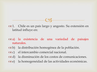 1.	Chile es un país largo y angosto. Su extensión en latitud influye en:a)	la existencia de una variedad de paisajes naturales.b)	la distribución homogénea de la población.c)	el intercambio comercial nacional.d)	la disminución de los costos de comunicaciones.e)	la homogeneidad de las actividades económicas. 
