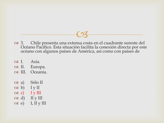3.	Chile presenta una extensa costa en el cuadrante sureste del Océano Pacífico. Esta situación facilita la conexión directa por este océano con algunos países de América, así como con países deI.	Asia.II.	Europa.III.	Oceanía.a)	Sólo IIb)	I y IIc)	I y IIId)	II y IIIe)	I, II y III