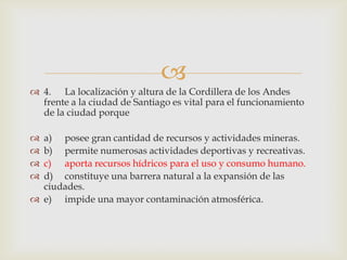 4.	La localización y altura de la Cordillera de los Andes frente a la ciudad de Santiago es vital para el funcionamiento de la ciudad porquea)	posee gran cantidad de recursos y actividades mineras.b)	permite numerosas actividades deportivas y recreativas.c)	aporta recursos hídricos para el uso y consumo humano.d)	constituye una barrera natural a la expansión de las ciudades.e)	impide una mayor contaminación atmosférica.