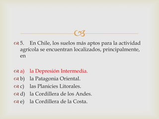 5.	En Chile, los suelos más aptos para la actividad agrícola se encuentran localizados, principalmente, ena)	la Depresión Intermedia.b)	la Patagonia Oriental.c)	las Planicies Litorales.d)	la Cordillera de los Andes.e)	la Cordillera de la Costa.
