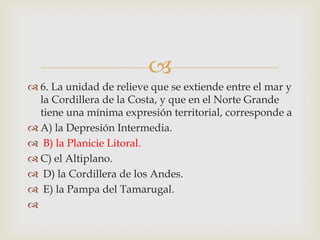 6. La unidad de relieve que se extiende entre el mar y la Cordillera de la Costa, y que en el Norte Grande tiene una mínima expresión territorial, corresponde a A) la Depresión Intermedia. B) la Planicie Litoral. C) el Altiplano. D) la Cordillera de los Andes. E) la Pampa del Tamarugal. 
