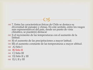 7. Entre las características físicas de Chile se destaca su diversidad de paisajes y climas. En este sentido, entre los rasgos más representativos del país, desde un punto de vista climático, se puede(n) destacarI) el incremento de las temperaturas con el aumento de la latitud. II) el aumento de las precipitaciones a mayor latitud. III) el aumento constante de las temperaturas a mayor altitud.  A) Sólo I  B) Sólo II C) Sólo III D) Sólo II y III  E) I, II y III 