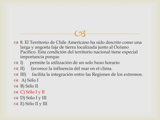 8. El Territorio de Chile Americano ha sido descrito como una larga y angosta faja de tierra localizada junto al Océano Pacífico. Esta condición del territorio nacional tiene especial importancia porqueI)	permite la utilización de un solo huso horario.II)	 favorece la influencia del mar en el clima.III)	  facilita la integración entre las Regiones de los extremos. A) Sólo I B) Sólo II C) Sólo I y II D) Sólo I y III E) Sólo II y III 