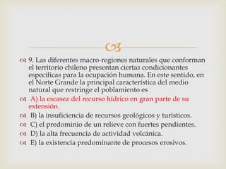 9. Las diferentes macro-regiones naturales que conforman el territorio chileno presentan ciertas condicionantes específicas para la ocupación humana. En este sentido, en el Norte Grande la principal característica del medio natural que restringe el poblamiento es  A) la escasez del recurso hídrico en gran parte de su extensión. B) la insuficiencia de recursos geológicos y turísticos.  C) el predominio de un relieve con fuertes pendientes.  D) la alta frecuencia de actividad volcánica. E) la existencia predominante de procesos erosivos. 
