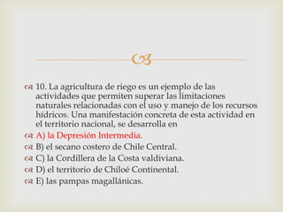 10. La agricultura de riego es un ejemplo de las actividades que permiten superar las limitaciones naturales relacionadas con el uso y manejo de los recursos hídricos. Una manifestación concreta de esta actividad en el territorio nacional, se desarrolla enA) la Depresión Intermedia. B) el secano costero de Chile Central. C) la Cordillera de la Costa valdiviana.D) el territorio de Chiloé Continental.E) las pampas magallánicas. 