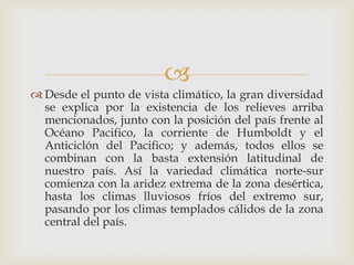 Desde el punto de vista climático, la gran diversidad se explica por la existencia de los relieves arriba mencionados, junto con la posición del país frente al Océano Pacifico, la corriente de Humboldt y el Anticiclón del Pacifico; y además, todos ellos se combinan con la basta extensión latitudinal de nuestro país. Así la variedad climática norte-sur comienza con la aridez extrema de la zona desértica, hasta los climas lluviosos fríos del extremo sur, pasando por los climas templados cálidos de la zona central del país. 