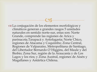 La conjugación de los elementos morfológicos y climáticos generan a grandes rasgos 5 unidades naturales en sentido norte-sur, estas son: Norte Grande, comprende las regiones de Arica y parinacota.Tarapacá y Antofagasta; Norte Chico, regiones de Atacama y Coquimbo; Zona Central, Regiones de Valparaíso, Metropolitana de Santiago, del Libertador Bernardo O`Higgins, del Maule y del Biobio; Zona Sur, región de la Araucanía y de Los Lagos y los ríos; y Zona Austral, regiones de Aisén y Magallanes y Antártica Chilena.