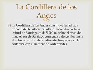 La Cordillera de los Andes constituye la fachada oriental del territorio. Su altura promedio hasta la latitud de Santiago es de 5.000 m. sobre el nivel del mar. Al sur de Santiago comienza a descender hasta el extremo austral del continente. Reaparece en la Antártica con el nombre de Antartandes. La Cordillera de los Andes