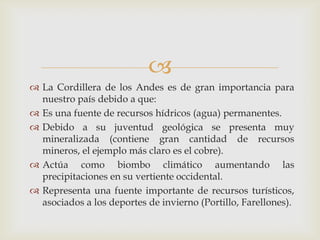 La Cordillera de los Andes es de gran importancia para nuestro país debido a que:Es una fuente de recursos hídricos (agua) permanentes.Debido a su juventud geológica se presenta muy mineralizada (contiene gran cantidad de recursos mineros, el ejemplo más claro es el cobre). Actúa como biombo climático aumentando las precipitaciones en su vertiente occidental.Representa una fuente importante de recursos turísticos, asociados a los deportes de invierno (Portillo, Farellones).