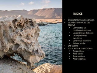 ÍNDICE 
 CARACTERÍSTICAS GENERALES 
 GRANDES UNIDADES DEL 
RELIEVE 
• La Meseta y las 
cordilleras interiores 
• Las cordilleras de borde 
• Las depresiones 
exteriores 
• Cordilleras exteriores 
• Relieve insular 
 LAS COSTAS 
 LOS SUELOS Y LA LITOLOGÍA 
 Áreas silícea 
 Área caliza 
 Área arcillosa 
 Área volcánica 
 